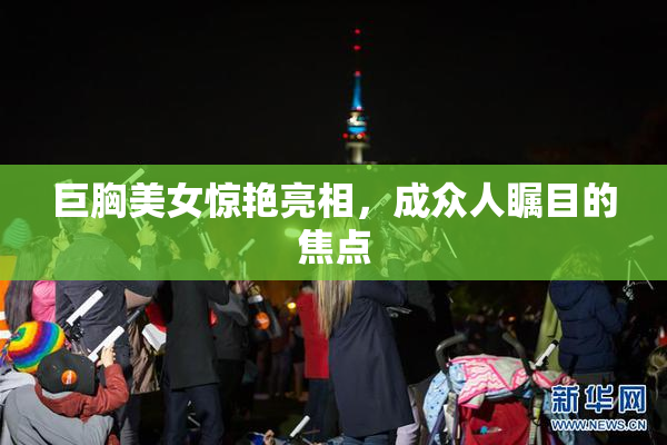 巨胸美女惊艳亮相，成众人瞩目的焦点