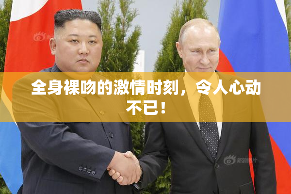 全身裸吻的激情时刻，令人心动不已！