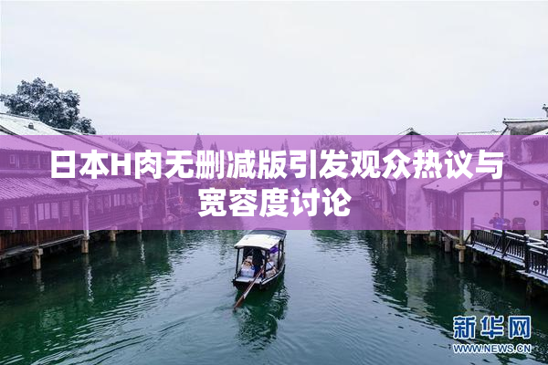 日本H肉无删减版引发观众热议与宽容度讨论