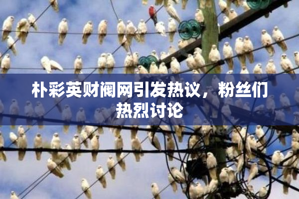 朴彩英财阀网引发热议，粉丝们热烈讨论
