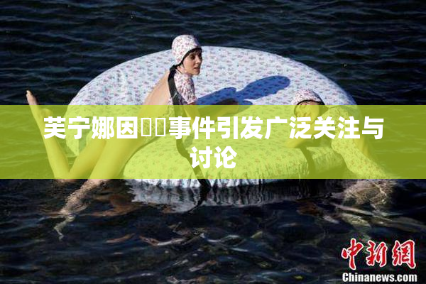芙宁娜因❌‌事件引发广泛关注与讨论