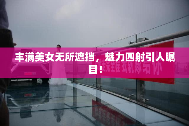 丰满美女无所遮挡，魅力四射引人瞩目！