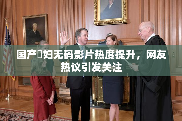 国产婬妇无码影片热度提升，网友热议引发关注
