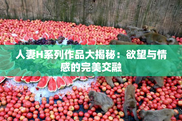 人妻H系列作品大揭秘：欲望与情感的完美交融