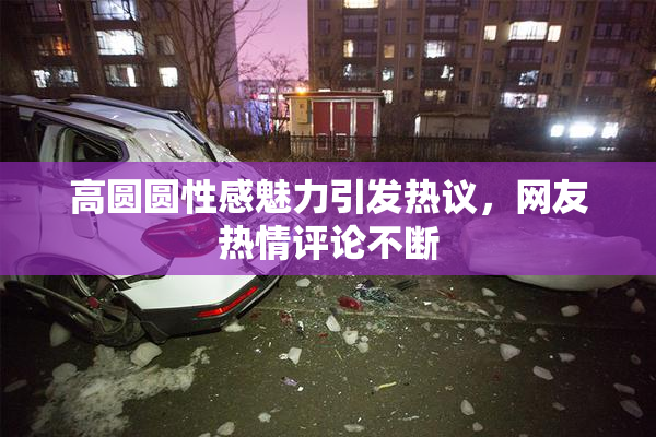 高圆圆性感魅力引发热议，网友热情评论不断