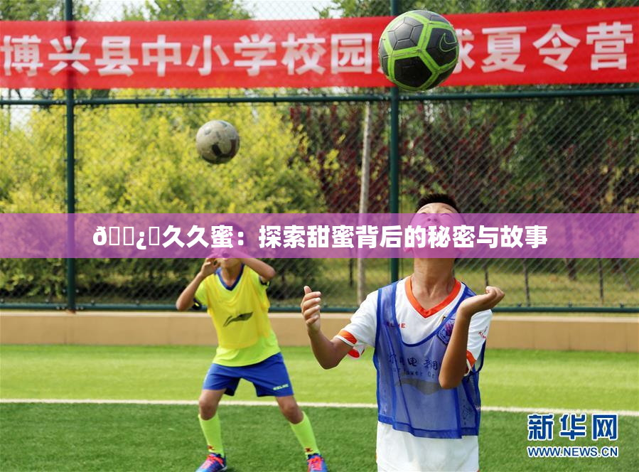 🌿‌久久蜜：探索甜蜜背后的秘密与故事