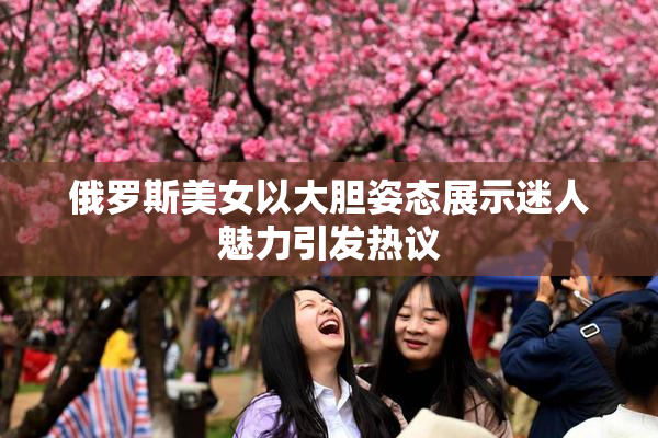 俄罗斯美女以大胆姿态展示迷人魅力引发热议