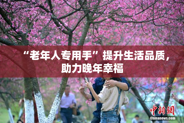 “老年人专用手”提升生活品质，助力晚年幸福