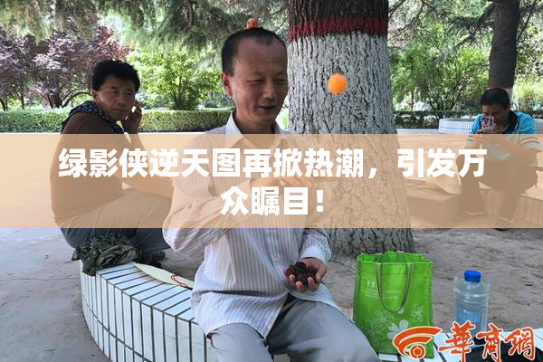 绿影侠逆天图再掀热潮，引发万众瞩目！