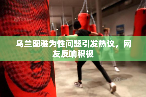 乌兰图雅为性问题引发热议，网友反响积极