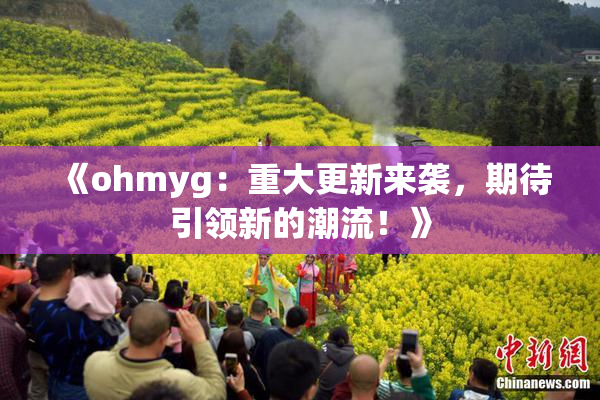 《ohmyg：重大更新来袭，期待引领新的潮流！》
