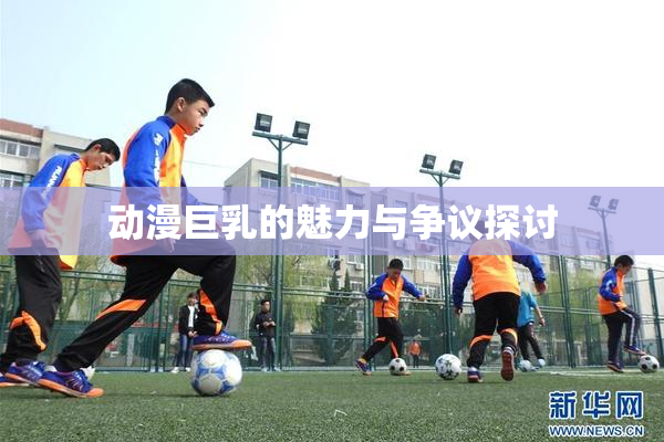 动漫巨乳的魅力与争议探讨