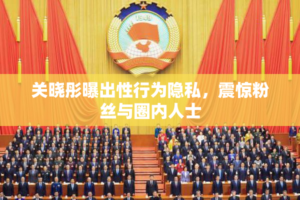 关晓彤曝出性行为隐私，震惊粉丝与圈内人士
