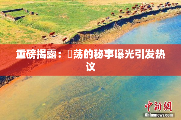 重磅揭露：婬荡的秘事曝光引发热议