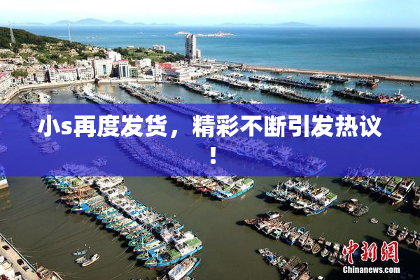 小s再度发货，精彩不断引发热议！