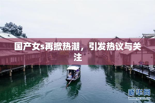 国产女s再掀热潮，引发热议与关注