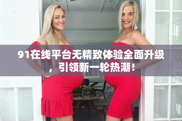 91在线平台无精致体验全面升级，引领新一轮热潮！