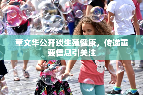 董文华公开谈生殖健康，传递重要信息引关注