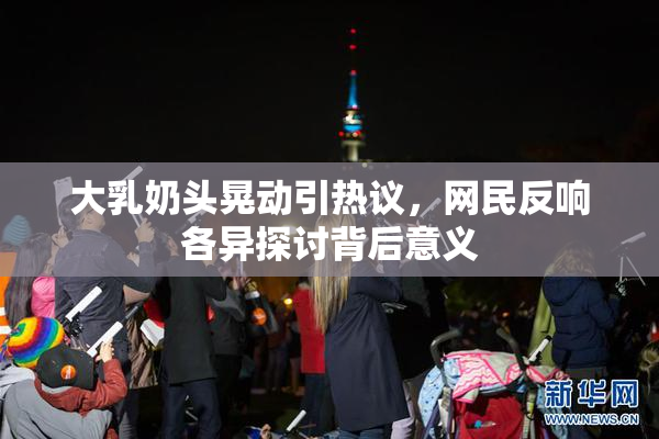 大乳奶头晃动引热议，网民反响各异探讨背后意义