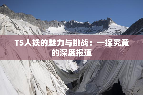TS人妖的魅力与挑战：一探究竟的深度报道