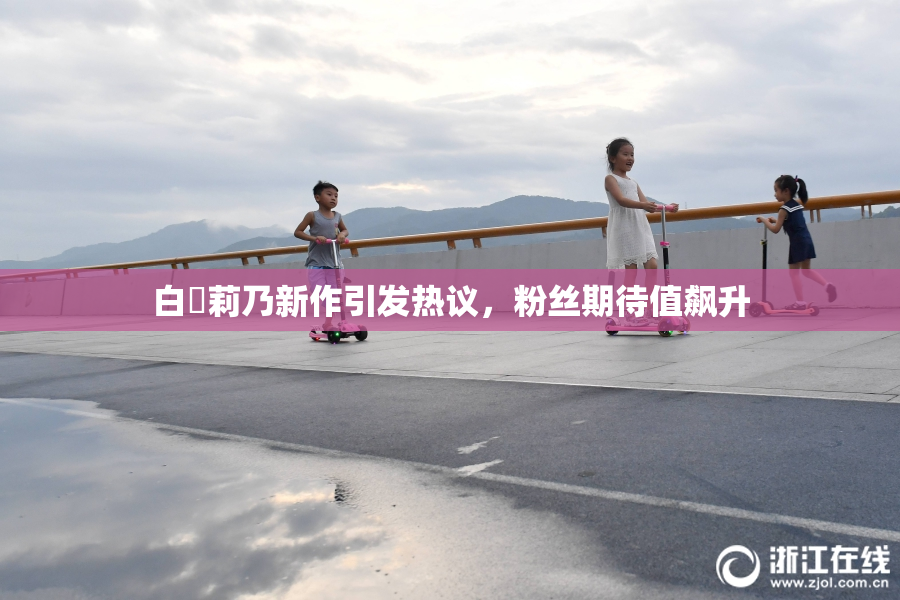 白咲莉乃新作引发热议，粉丝期待值飙升