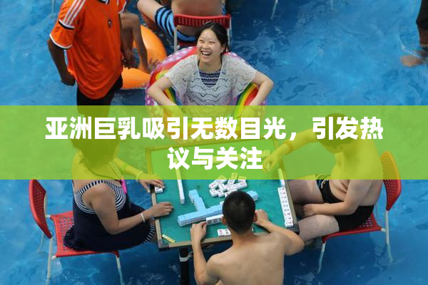 亚洲巨乳吸引无数目光，引发热议与关注