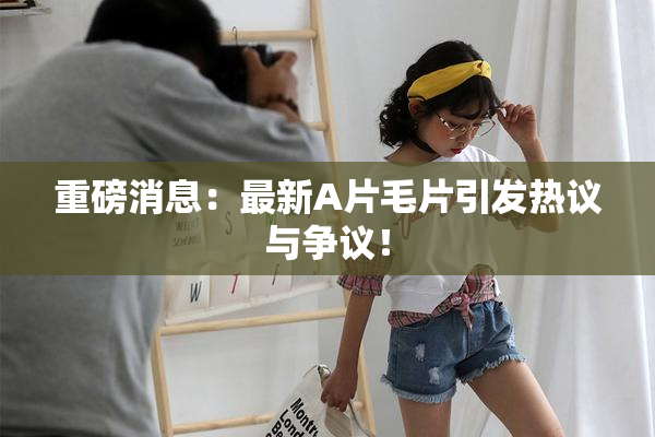 重磅消息：最新A片毛片引发热议与争议！