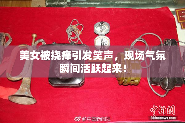 美女被挠痒引发笑声，现场气氛瞬间活跃起来！
