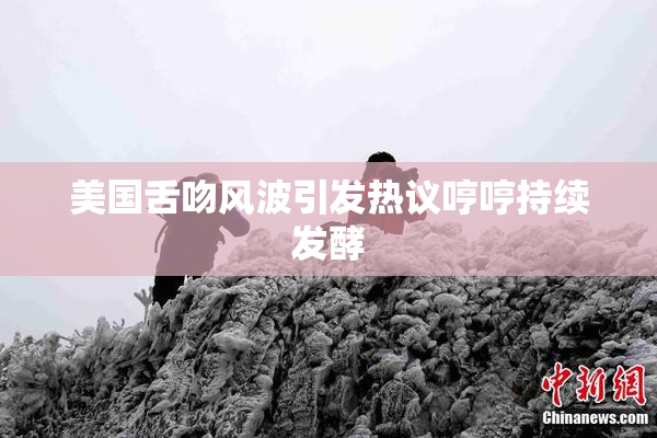 美国舌吻风波引发热议哼哼持续发酵