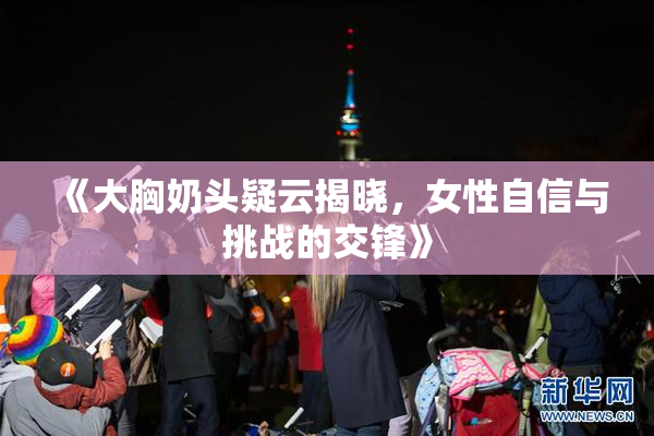 《大胸奶头疑云揭晓，女性自信与挑战的交锋》