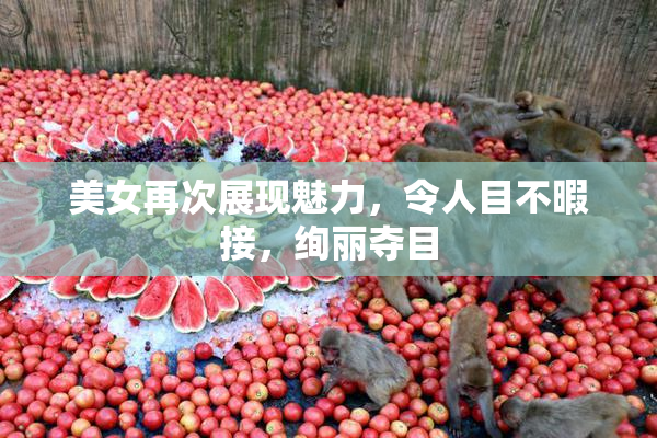 美女再次展现魅力，令人目不暇接，绚丽夺目