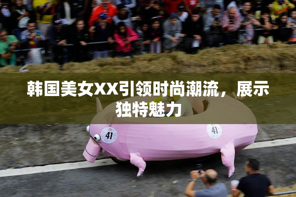 韩国美女XX引领时尚潮流，展示独特魅力