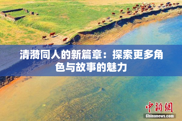 清漪同人的新篇章：探索更多角色与故事的魅力
