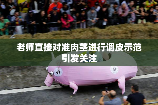 老师直接对准肉茎进行调皮示范引发关注