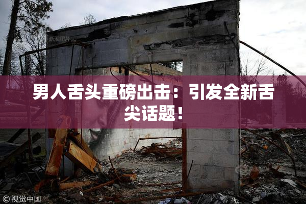 男人舌头重磅出击：引发全新舌尖话题！