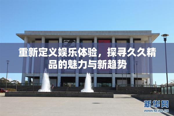 重新定义娱乐体验，探寻久久精品的魅力与新趋势