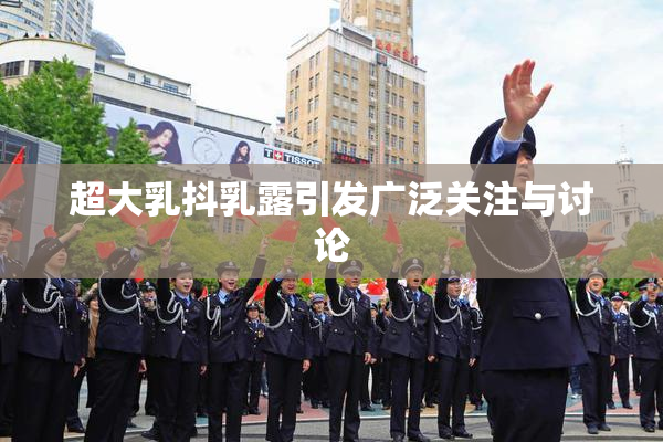 超大乳抖乳露引发广泛关注与讨论