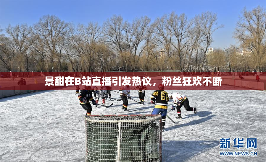 景甜在B站直播引发热议，粉丝狂欢不断