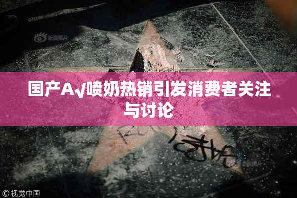 国产A√喷奶热销引发消费者关注与讨论