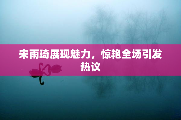 宋雨琦展现魅力，惊艳全场引发热议