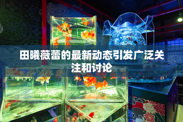 田曦薇蕾的最新动态引发广泛关注和讨论