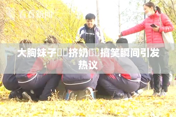 大胸妹子❌‌挤奶❌‌搞笑瞬间引发热议