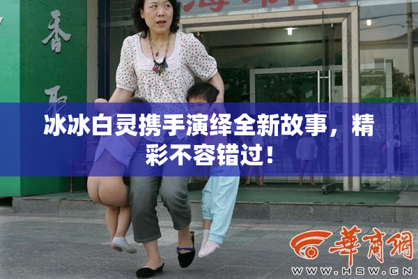 冰冰白灵携手演绎全新故事，精彩不容错过！
