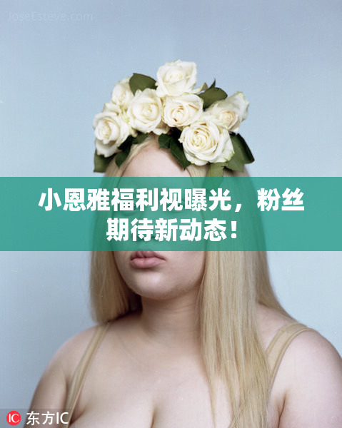 小恩雅福利视曝光，粉丝期待新动态！