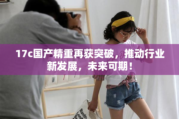 17c国产精重再获突破，推动行业新发展，未来可期！