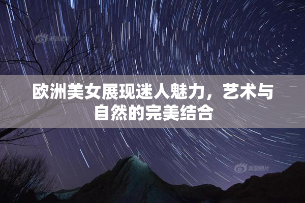 欧洲美女展现迷人魅力，艺术与自然的完美结合