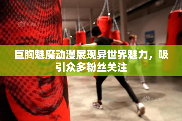 巨胸魅魔动漫展现异世界魅力，吸引众多粉丝关注