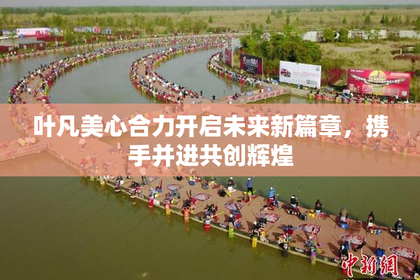 叶凡美心合力开启未来新篇章，携手并进共创辉煌