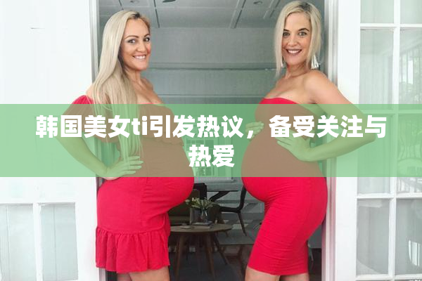 韩国美女ti引发热议，备受关注与热爱