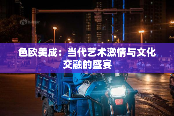 色欧美成：当代艺术激情与文化交融的盛宴